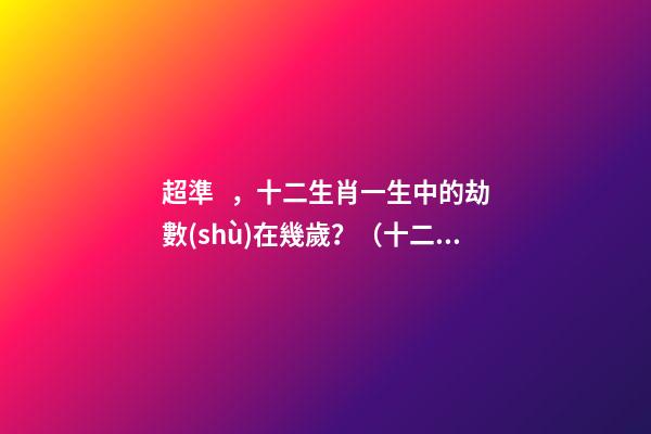 超準，十二生肖一生中的劫數(shù)在幾歲？（十二生肖一生中的劫數(shù)是幾歲?）
